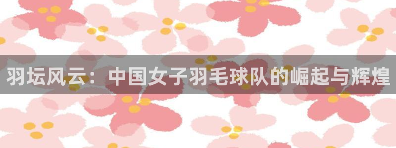 九游体育官网：羽坛风云：中国女子羽毛球队的崛起与辉煌